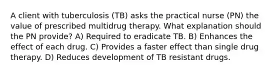 A client with tuberculosis (TB) asks the practical nurse (PN) the value of prescribed multidrug therapy. What explanation should the PN provide? A) Required to eradicate TB. B) Enhances the effect of each drug. C) Provides a faster effect than single drug therapy. D) Reduces development of TB resistant drugs.