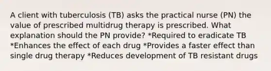 A client with tuberculosis (TB) asks the practical nurse (PN) the value of prescribed multidrug therapy is prescribed. What explanation should the PN provide? *Required to eradicate TB *Enhances the effect of each drug *Provides a faster effect than single drug therapy *Reduces development of TB resistant drugs