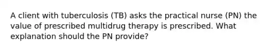 A client with tuberculosis (TB) asks the practical nurse (PN) the value of prescribed multidrug therapy is prescribed. What explanation should the PN provide?