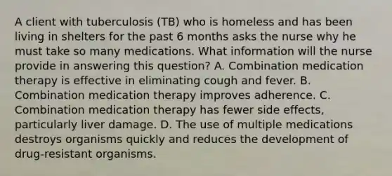 A client with tuberculosis (TB) who is homeless and has been living in shelters for the past 6 months asks the nurse why he must take so many medications. What information will the nurse provide in answering this question? A. Combination medication therapy is effective in eliminating cough and fever. B. Combination medication therapy improves adherence. C. Combination medication therapy has fewer side effects, particularly liver damage. D. The use of multiple medications destroys organisms quickly and reduces the development of drug-resistant organisms.