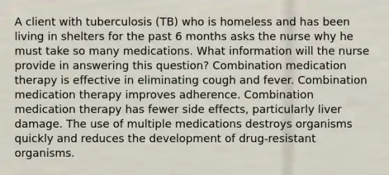 A client with tuberculosis (TB) who is homeless and has been living in shelters for the past 6 months asks the nurse why he must take so many medications. What information will the nurse provide in answering this question? Combination medication therapy is effective in eliminating cough and fever. Combination medication therapy improves adherence. Combination medication therapy has fewer side effects, particularly liver damage. The use of multiple medications destroys organisms quickly and reduces the development of drug-resistant organisms.