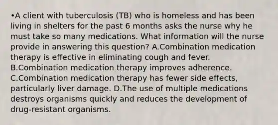 •A client with tuberculosis (TB) who is homeless and has been living in shelters for the past 6 months asks the nurse why he must take so many medications. What information will the nurse provide in answering this question? A.Combination medication therapy is effective in eliminating cough and fever. B.Combination medication therapy improves adherence. C.Combination medication therapy has fewer side effects, particularly liver damage. D.The use of multiple medications destroys organisms quickly and reduces the development of drug-resistant organisms.