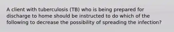 A client with tuberculosis (TB) who is being prepared for discharge to home should be instructed to do which of the following to decrease the possibility of spreading the infection?