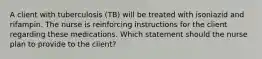 A client with tuberculosis (TB) will be treated with isoniazid and rifampin. The nurse is reinforcing instructions for the client regarding these medications. Which statement should the nurse plan to provide to the client?