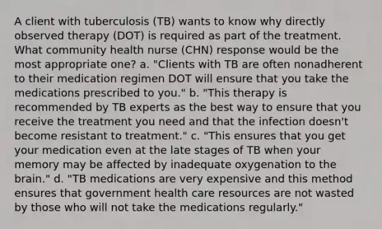 A client with tuberculosis (TB) wants to know why directly observed therapy (DOT) is required as part of the treatment. What community health nurse (CHN) response would be the most appropriate one? a. "Clients with TB are often nonadherent to their medication regimen DOT will ensure that you take the medications prescribed to you." b. "This therapy is recommended by TB experts as the best way to ensure that you receive the treatment you need and that the infection doesn't become resistant to treatment." c. "This ensures that you get your medication even at the late stages of TB when your memory may be affected by inadequate oxygenation to the brain." d. "TB medications are very expensive and this method ensures that government health care resources are not wasted by those who will not take the medications regularly."