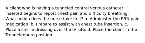 A client who is having a tunneled central venous catheter inserted begins to report chest pain and difficulty breathing. What action does the nurse take first? a. Administer the PRN pain medication. b. Prepare to assist with chest tube insertion. c. Place a sterile dressing over the IV site. d. Place the client in the Trendelenburg position.