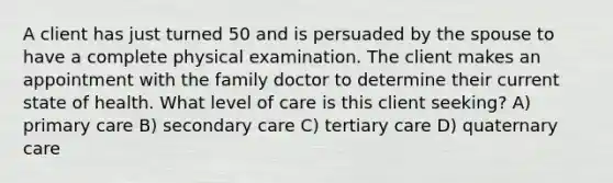 A client has just turned 50 and is persuaded by the spouse to have a complete physical examination. The client makes an appointment with the family doctor to determine their current state of health. What level of care is this client seeking? A) primary care B) secondary care C) tertiary care D) quaternary care