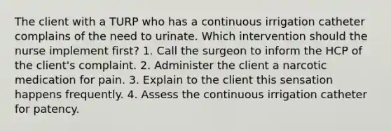 The client with a TURP who has a continuous irrigation catheter complains of the need to urinate. Which intervention should the nurse implement first? 1. Call the surgeon to inform the HCP of the client's complaint. 2. Administer the client a narcotic medication for pain. 3. Explain to the client this sensation happens frequently. 4. Assess the continuous irrigation catheter for patency.