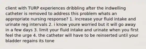 client with TURP experiences dribbling after the indwelling catheter is removed to address this problem whats an appropriate nursing response? 1. increase your fluid intake and urinate reg intervals 2. i know youre worried but it will go away in a few days 3. limit your fluid intake and urinate when you first feel the urge 4. the catheter will have to be reinserted until your bladder regains its tone