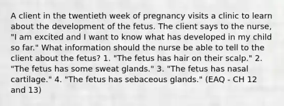 A client in the twentieth week of pregnancy visits a clinic to learn about the development of the fetus. The client says to the nurse, "I am excited and I want to know what has developed in my child so far." What information should the nurse be able to tell to the client about the fetus? 1. "The fetus has hair on their scalp." 2. "The fetus has some sweat glands." 3. "The fetus has nasal cartilage." 4. "The fetus has sebaceous glands." (EAQ - CH 12 and 13)