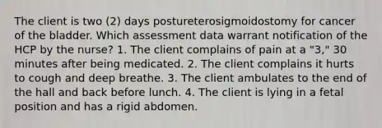 The client is two (2) days postureterosigmoidostomy for cancer of the bladder. Which assessment data warrant notification of the HCP by the nurse? 1. The client complains of pain at a "3," 30 minutes after being medicated. 2. The client complains it hurts to cough and deep breathe. 3. The client ambulates to the end of the hall and back before lunch. 4. The client is lying in a fetal position and has a rigid abdomen.