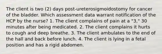 The client is two (2) days post-ureterosigmoidostomy for cancer of the bladder. Which assessment data warrant notification of the HCP by the nurse? 1. The client complains of pain at a "3," 30 minutes after being medicated. 2. The client complains it hurts to cough and deep breathe. 3. The client ambulates to the end of the hall and back before lunch. 4. The client is lying in a fetal position and has a rigid abdomen.