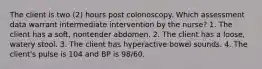 The client is two (2) hours post colonoscopy. Which assessment data warrant intermediate intervention by the nurse? 1. The client has a soft, nontender abdomen. 2. The client has a loose, watery stool. 3. The client has hyperactive bowel sounds. 4. The client's pulse is 104 and BP is 98/60.