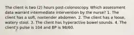 The client is two (2) hours post-colonoscopy. Which assessment data warrant intermediate intervention by the nurse? 1. The client has a soft, nontender abdomen. 2. The client has a loose, watery stool. 3. The client has hyperactive bowel sounds. 4. The client's pulse is 104 and BP is 98/60.