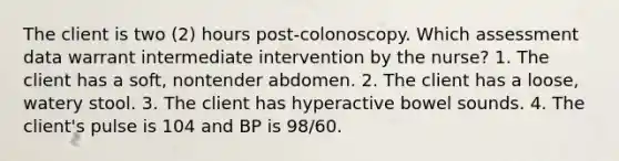 The client is two (2) hours post-colonoscopy. Which assessment data warrant intermediate intervention by the nurse? 1. The client has a soft, nontender abdomen. 2. The client has a loose, watery stool. 3. The client has hyperactive bowel sounds. 4. The client's pulse is 104 and BP is 98/60.