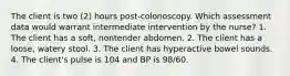 The client is two (2) hours post-colonoscopy. Which assessment data would warrant intermediate intervention by the nurse? 1. The client has a soft, nontender abdomen. 2. The client has a loose, watery stool. 3. The client has hyperactive bowel sounds. 4. The client's pulse is 104 and BP is 98/60.