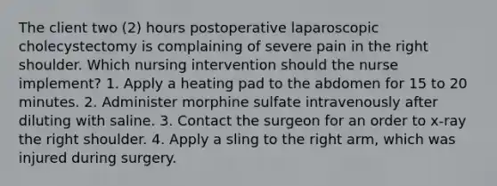 The client two (2) hours postoperative laparoscopic cholecystectomy is complaining of severe pain in the right shoulder. Which nursing intervention should the nurse implement? 1. Apply a heating pad to the abdomen for 15 to 20 minutes. 2. Administer morphine sulfate intravenously after diluting with saline. 3. Contact the surgeon for an order to x-ray the right shoulder. 4. Apply a sling to the right arm, which was injured during surgery.