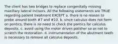 The client has two bridges to replace congenitally missing maxillary lateral incisors. All the following statements are TRUE regarding patient treatment EXCEPT a. there is no reason to probe around tooth #7 and #10. b. since calculus does not form on pontics, there is no need to check the pontics for calculus deposits. c. avoid using the motor driven polisher so as not to scratch the restoration. d. instrumentation of the abutment teeth is necessary to remove all calculus deposits.