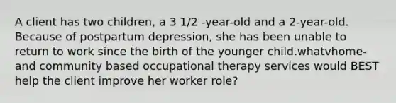 A client has two children, a 3 1/2 -year-old and a 2-year-old. Because of postpartum depression, she has been unable to return to work since the birth of the younger child.whatvhome- and community based occupational therapy services would BEST help the client improve her worker role?