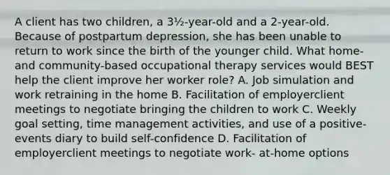 A client has two children, a 3½-year-old and a 2-year-old. Because of postpartum depression, she has been unable to return to work since the birth of the younger child. What home- and community-based occupational therapy services would BEST help the client improve her worker role? A. Job simulation and work retraining in the home B. Facilitation of employerclient meetings to negotiate bringing the children to work C. Weekly goal setting, time management activities, and use of a positive-events diary to build self-confidence D. Facilitation of employerclient meetings to negotiate work- at-home options