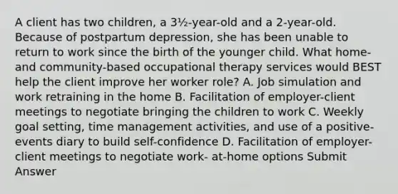 A client has two children, a 3½-year-old and a 2-year-old. Because of postpartum depression, she has been unable to return to work since the birth of the younger child. What home- and community-based occupational therapy services would BEST help the client improve her worker role? A. Job simulation and work retraining in the home B. Facilitation of employer-client meetings to negotiate bringing the children to work C. Weekly goal setting, time management activities, and use of a positive-events diary to build self-confidence D. Facilitation of employer-client meetings to negotiate work- at-home options Submit Answer