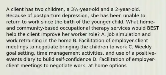 A client has two children, a 3½-year-old and a 2-year-old. Because of postpartum depression, she has been unable to return to work since the birth of the younger child. What home- and community-based occupational therapy services would BEST help the client improve her worker role? A. Job simulation and work retraining in the home B. Facilitation of employer-client meetings to negotiate bringing the children to work C. Weekly goal setting, time management activities, and use of a positive-events diary to build self-confidence D. Facilitation of employer-client meetings to negotiate work- at-home options