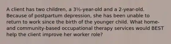 A client has two children, a 3½-year-old and a 2-year-old. Because of postpartum depression, she has been unable to return to work since the birth of the younger child. What home- and community-based occupational therapy services would BEST help the client improve her worker role?