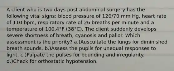 A client who is two days post abdominal surgery has the following vital signs: blood pressure of 120/70 mm Hg, heart rate of 110 bpm, respiratory rate of 26 breaths per minute and a temperature of 100.4°F (38°C). The client suddenly develops severe shortness of breath, cyanosis and pallor. Which assessment is the priority? a.)Auscultate the lungs for diminished breath sounds. b.)Assess the pupils for unequal responses to light. c.)Palpate the pulses for bounding and irregularity. d.)Check for orthostatic hypotension.