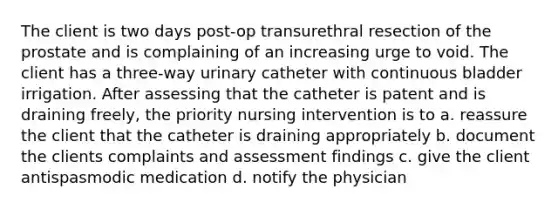 The client is two days post-op transurethral resection of the prostate and is complaining of an increasing urge to void. The client has a three-way urinary catheter with continuous bladder irrigation. After assessing that the catheter is patent and is draining freely, the priority nursing intervention is to a. reassure the client that the catheter is draining appropriately b. document the clients complaints and assessment findings c. give the client antispasmodic medication d. notify the physician