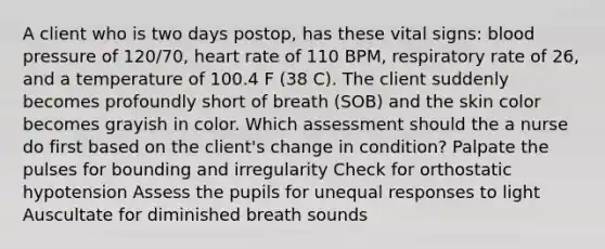 A client who is two days postop, has these vital signs: blood pressure of 120/70, heart rate of 110 BPM, respiratory rate of 26, and a temperature of 100.4 F (38 C). The client suddenly becomes profoundly short of breath (SOB) and the skin color becomes grayish in color. Which assessment should the a nurse do first based on the client's change in condition? Palpate the pulses for bounding and irregularity Check for orthostatic hypotension Assess the pupils for unequal responses to light Auscultate for diminished breath sounds