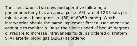 The client who is two days postoperative following a pneumonectomy has an apical pulse (AP) rate of 128 beats per minute and a blood pressure (BP) of 80/50 mmHg. Which intervention should the nurse implement first? a. Document and continue to monitor b. Raise the client's head of bed 45 degrees c. Prepare to increase intravenous fluids, as ordered d. Preform STAT arterial blood gas (ABGs) as ordered