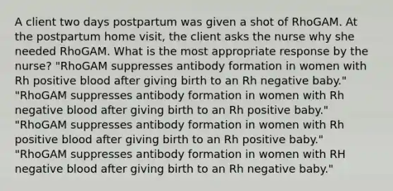 A client two days postpartum was given a shot of RhoGAM. At the postpartum home visit, the client asks the nurse why she needed RhoGAM. What is the most appropriate response by the nurse? "RhoGAM suppresses antibody formation in women with Rh positive blood after giving birth to an Rh negative baby." "RhoGAM suppresses antibody formation in women with Rh negative blood after giving birth to an Rh positive baby." "RhoGAM suppresses antibody formation in women with Rh positive blood after giving birth to an Rh positive baby." "RhoGAM suppresses antibody formation in women with RH negative blood after giving birth to an Rh negative baby."