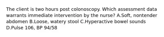 The client is two hours post colonoscopy. Which assessment data warrants immediate intervention by the nurse? A.Soft, nontender abdomen B.Loose, watery stool C.Hyperactive bowel sounds D.Pulse 106, BP 94/58