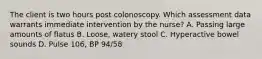 The client is two hours post colonoscopy. Which assessment data warrants immediate intervention by the nurse? A. Passing large amounts of flatus B. Loose, watery stool C. Hyperactive bowel sounds D. Pulse 106, BP 94/58