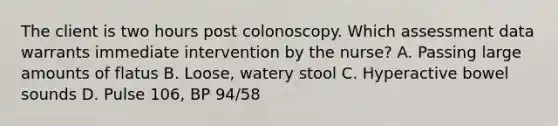 The client is two hours post colonoscopy. Which assessment data warrants immediate intervention by the nurse? A. Passing large amounts of flatus B. Loose, watery stool C. Hyperactive bowel sounds D. Pulse 106, BP 94/58