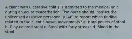 A client with ulcerative colitis is admitted to the medical unit during an acute exacerbation. The nurse should instruct the unlicensed assistive personnel (UAP) to report which finding related to the client's bowel movements? a. Hard pellets of stool b. Clay-colored stool c. Stool with fatty streaks d. Blood in the stool