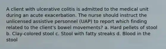 A client with ulcerative colitis is admitted to the medical unit during an acute exacerbation. The nurse should instruct the unlicensed assistive personnel (UAP) to report which finding related to the client's bowel movements? a. Hard pellets of stool b. Clay-colored stool c. Stool with fatty streaks d. Blood in the stool