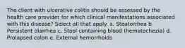 The client with ulcerative colitis should be assessed by the health care provider for which clinical manifestations associated with this disease? Select all that apply. a. Steatorrhea b. Persistent diarrhea c. Stool containing blood (hematochezia) d. Prolapsed colon e. External hemorrhoids