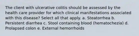 The client with ulcerative colitis should be assessed by the health care provider for which clinical manifestations associated with this disease? Select all that apply. a. Steatorrhea b. Persistent diarrhea c. Stool containing blood (hematochezia) d. Prolapsed colon e. External hemorrhoids