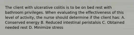 The client with ulcerative colitis is to be on bed rest with bathroom privileges. When evaluating the effectiveness of this level of activity, the nurse should determine if the client has: A. Conserved energy B. Reduced intestinal peristalsis C. Obtained needed rest D. Minimize stress