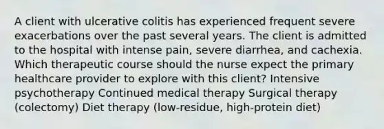 A client with ulcerative colitis has experienced frequent severe exacerbations over the past several years. The client is admitted to the hospital with intense pain, severe diarrhea, and cachexia. Which therapeutic course should the nurse expect the primary healthcare provider to explore with this client? Intensive psychotherapy Continued medical therapy Surgical therapy (colectomy) Diet therapy (low-residue, high-protein diet)