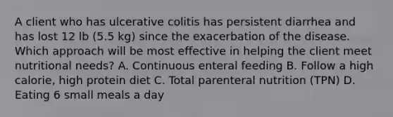 A client who has ulcerative colitis has persistent diarrhea and has lost 12 lb (5.5 kg) since the exacerbation of the disease. Which approach will be most effective in helping the client meet nutritional needs? A. Continuous enteral feeding B. Follow a high calorie, high protein diet C. Total parenteral nutrition (TPN) D. Eating 6 small meals a day