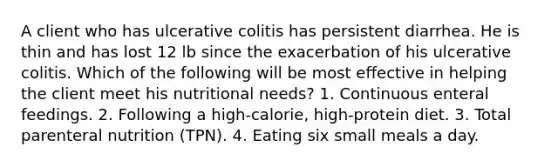 A client who has ulcerative colitis has persistent diarrhea. He is thin and has lost 12 lb since the exacerbation of his ulcerative colitis. Which of the following will be most effective in helping the client meet his nutritional needs? 1. Continuous enteral feedings. 2. Following a high-calorie, high-protein diet. 3. Total parenteral nutrition (TPN). 4. Eating six small meals a day.