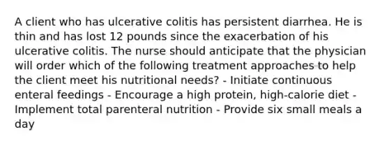 A client who has ulcerative colitis has persistent diarrhea. He is thin and has lost 12 pounds since the exacerbation of his ulcerative colitis. The nurse should anticipate that the physician will order which of the following treatment approaches to help the client meet his nutritional needs? - Initiate continuous enteral feedings - Encourage a high protein, high-calorie diet - Implement total parenteral nutrition - Provide six small meals a day