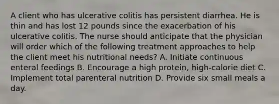 A client who has ulcerative colitis has persistent diarrhea. He is thin and has lost 12 pounds since the exacerbation of his ulcerative colitis. The nurse should anticipate that the physician will order which of the following treatment approaches to help the client meet his nutritional needs? A. Initiate continuous enteral feedings B. Encourage a high protein, high-calorie diet C. Implement total parenteral nutrition D. Provide six small meals a day.