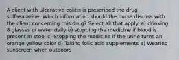 A client with ulcerative colitis is prescribed the drug sulfasalazine. Which information should the nurse discuss with the client concerning this drug? Select all that apply. a) drinking 8 glasses of water daily b) stopping the medicine if blood is present in stool c) Stopping the medicine if the urine turns an orange-yellow color d) Taking folic acid supplements e) Wearing sunscreen when outdoors