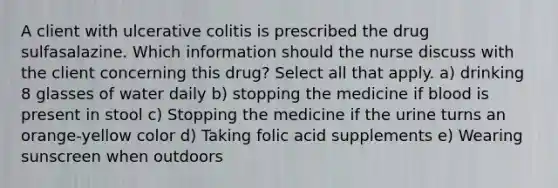 A client with ulcerative colitis is prescribed the drug sulfasalazine. Which information should the nurse discuss with the client concerning this drug? Select all that apply. a) drinking 8 glasses of water daily b) stopping the medicine if blood is present in stool c) Stopping the medicine if the urine turns an orange-yellow color d) Taking folic acid supplements e) Wearing sunscreen when outdoors