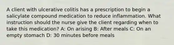 A client with ulcerative colitis has a prescription to begin a salicylate compound medication to reduce inflammation. What instruction should the nurse give the client regarding when to take this medication? A: On arising B: After meals C: On an empty stomach D: 30 minutes before meals