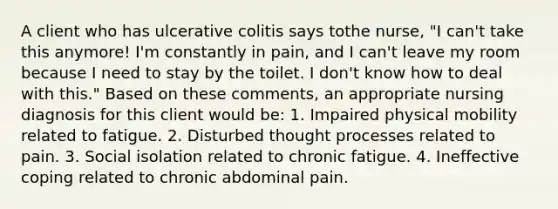 A client who has ulcerative colitis says tothe nurse, "I can't take this anymore! I'm constantly in pain, and I can't leave my room because I need to stay by the toilet. I don't know how to deal with this." Based on these comments, an appropriate nursing diagnosis for this client would be: 1. Impaired physical mobility related to fatigue. 2. Disturbed thought processes related to pain. 3. Social isolation related to chronic fatigue. 4. Ineffective coping related to chronic abdominal pain.