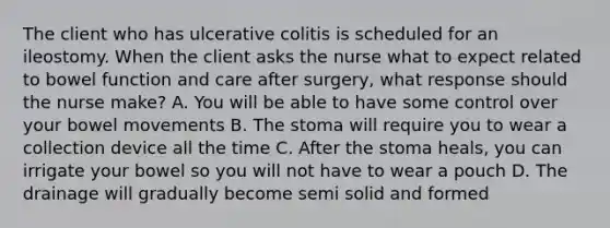 The client who has ulcerative colitis is scheduled for an ileostomy. When the client asks the nurse what to expect related to bowel function and care after surgery, what response should the nurse make? A. You will be able to have some control over your bowel movements B. The stoma will require you to wear a collection device all the time C. After the stoma heals, you can irrigate your bowel so you will not have to wear a pouch D. The drainage will gradually become semi solid and formed